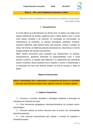 Projeto Educativo Concelhio Baião 2015-2019
36 de 56
Eixo 2 – Por uma Cidadania Inclusiva e Ativa
“Não existe sucesso ou felicidade sem o exercício pleno da cidadania e da ética global”
Carlos Roberto Sabbi
1. Enquadramento
O mundo alterou-se profundamente nos últimos anos: da aldeia e da região como
espaço preferencial de atuação, passámos para a aldeia global e para o mundo
como espaço complexo e de vivências. As tecnologias de comunicação, as
infraestruturas de transporte, os avanços tecnológicos esbateram fronteiras,
reduziram distâncias. Hoje estamos todos mais próximos, vivendo a vertigem do
tempo. No entanto, as distâncias pessoais acentuaram-se, reduzindo-se o nível de
atuação solidária nas escalas mais próximas.
Neste sentido procuramos gizar propostas que (re)aproximem as pessoas,
reconectando-as, apostando fortemente na responsabilidade cívica e social
perante o próximo, no respeito pela diferença e no esbatimento das assimetrias
sociais, inculcando valores basilares como o respeito, o civismo, a solidariedade e
a cooperação nas suas mais diversas escalas, do local ao europeu e, deste ao
global.
Objetivos Estruturantes
Induzir a participação ativa, responsável e consequente dos jovens na sociedade
nas suas mais diversas escalas: local, regional, nacional, europeia e global.
3 - Objetivos Específicos
2 – Promover e conceber atividades e estratégias tendentes à diminuição da
indisciplina em ambiente de escola.
4 – Criar ferramentas pedagógicas indutoras/motivadoras do processo ensino-
aprendizagem.
5 - Promover práticas de ensino inclusivas para os jovens com necessidades
educativas especiais.
6 – Criar parcerias transnacionais para reforçar o conceito da cidadania e
dimensão Europeia.
 