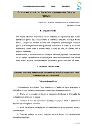 Projeto Educativo Concelhio Baião 2015-2019
39 de 56
Eixo 3 – Valorização do Património e Intervenções Culturais
Comuns
“Cultura não é ler muito, nem saber muito; é conhecer muito”
Fernando Pessoa
1. Enquadramento
Um projeto educativo responsável vai de encontro às expectativas dos alunos
contribuindo para o seu enriquecimento e valorização enquanto indivíduo. Neste
âmbito, a expressão artística assume uma componente primordial por contribuir
para a sua formação cívica mas igualmente incentivando a partilha e o trabalho
cooperativo, assim como o espírito crítico, o culto do belo, de acordo com a
tradição humanista.
Paralelamente, o reconhecimento do seu lugar, das artes populares características
da sua região, são elementos de valorização e de reconhecimento de uma cultura
rica e diversa, sujeitas a reinterpretações indutoras do gosto e do cultivo das artes.
2. Objetivos Estruturantes
Promover, valorizar e disseminar as manifestações artísticas dinamizadas pelos
jovens junto à sua comunidade.
3 - Objetivos Específicos
1 – Consolidar a redução nas Taxas de Abandono Escolar, de Saída Antecipada e
Saída Precoce (em sintonia com a meta Portugal 2020 para o objetivo “Mais e Melhor Educação”).*
2 – Promover e conceber atividades e estratégias tendentes à diminuição da
indisciplina em ambiente de escola.
3 – Promover a troca de experiências didático-pedagógicas entre os docentes e
técnicos de educação no concelho.
4 – Criar ferramentas pedagógicas indutoras/motivadoras do processo ensino-
aprendizagem.
5 - Promover práticas de ensino inclusivas para os jovens com necessidades
educativas especiais.
 
