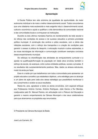 Projeto Educativo Concelhio Baião 2015-2019
4 de 56
Apresentação
A Escola Pública tem sido sinónimo de igualdade de oportunidade, de maior
autonomia individual e de mais e melhor desenvolvimento social. Todos concordamos
que uma cidadania mais esclarecida e mais exigente induz o desenvolvimento social,
cultural e económico e ajuda a qualificar a vida democrática da comunidade nacional
e das comunidades locais e a enriquecer as instituições.
Durante os dois últimos mandatos fizemos do reordenamento da rede escolar e
do reforço das condições de acesso e de sucesso educativo a primeira prioridade
política municipal. A construção dos centros e pólos escolares, com a oferta das
refeições escolares, com o reforço dos transportes e a criação de condições para
garantir o acesso à prática do desporto, à educação musical e outras expressões, e
às novas tecnologias de informação e comunicação constituem exemplos concretos
desse empenhamento municipal.
Os esforços na diversificação das atividades de enriquecimento curricular e a
aposta na qualificação/formação da população em idade ativa envolveu também o
esforço da escola, da autarquia, entre outras entidades públicas, sociais e privadas. E
os resultados são surpreendentemente positivos. Mas, dados os atrasos estruturais,
muito há ainda por fazer.
Essa é a razão por que trabalhamos com toda a comunidade para apresentar um
projeto educativo concelhio que estabelece objetivos, uma estratégia para os alcançar
e um plano de ação para cada eixo dessa estratégia que possibilitará monitorizar o
seu cumprimento e avaliar os seus resultados.
Resta-me, pois, agradecer a todos os atores envolvidos, com especial enfoque
aos Professores António Correia, António Rodrigues, João Garcia e Rui Mendes,
coadjuvados pelo Dr. Manuel Pereira, em articulação com o Pelouro da Educação e
garantir o mesmo empenhamento da Câmara Municipal e dos seus colaboradores
para que alcancemos os propósitos aqui enunciados.
O Presidente da Câmara Municipal de Baião
José Luís Carneiro, Dr.
 
