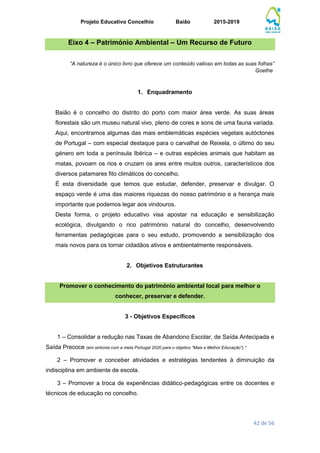 Projeto Educativo Concelhio Baião 2015-2019
42 de 56
Eixo 4 – Património Ambiental – Um Recurso de Futuro
“A natureza é o único livro que oferece um conteúdo valioso em todas as suas folhas”
Goethe
1. Enquadramento
Baião é o concelho do distrito do porto com maior área verde. As suas áreas
florestais são um museu natural vivo, pleno de cores e sons de uma fauna variada.
Aqui, encontramos algumas das mais emblemáticas espécies vegetais autóctones
de Portugal – com especial destaque para o carvalhal de Reixela, o último do seu
género em toda a península Ibérica – e outras espécies animais que habitam as
matas, povoam os rios e cruzam os ares entre muitos outros, característicos dos
diversos patamares fito climáticos do concelho.
É esta diversidade que temos que estudar, defender, preservar e divulgar. O
espaço verde é uma das maiores riquezas do nosso património e a herança mais
importante que podemos legar aos vindouros.
Desta forma, o projeto educativo visa apostar na educação e sensibilização
ecológica, divulgando o rico património natural do concelho, desenvolvendo
ferramentas pedagógicas para o seu estudo, promovendo a sensibilização dos
mais novos para os tornar cidadãos ativos e ambientalmente responsáveis.
2. Objetivos Estruturantes
Promover o conhecimento do património ambiental local para melhor o
conhecer, preservar e defender.
3 - Objetivos Específicos
1 – Consolidar a redução nas Taxas de Abandono Escolar, de Saída Antecipada e
Saída Precoce (em sintonia com a meta Portugal 2020 para o objetivo “Mais e Melhor Educação”).*
2 – Promover e conceber atividades e estratégias tendentes à diminuição da
indisciplina em ambiente de escola.
3 – Promover a troca de experiências didático-pedagógicas entre os docentes e
técnicos de educação no concelho.
 