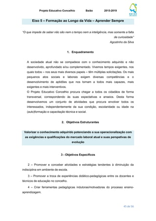 Projeto Educativo Concelhio Baião 2015-2019
45 de 56
Eixo 5 – Formação ao Longo da Vida – Aprender Sempre
“O que impede de saber não são nem o tempo nem a inteligência, mas somente a falta
de curiosidade”
Agostinho da Silva
1. Enquadramento
A sociedade atual não se compadece com o conhecimento adquirido e não
desenvolvido, aprofundado e/ou complementado. Vivemos tempos exigentes, nos
quais todos – nos seus mais diversos papeis – têm múltiplas solicitações. Os mais
pequenos atos sociais e laborais exigem diversas competências e o
desenvolvimento de aptidões que nos tornam a todos mais capazes, mais
exigentes e mais interventivos.
O Projeto Educativo Concelhio procura chegar a todos os cidadãos de forma
transversal, correspondendo às suas expectativas e anseios. Desta forma
desenvolvemos um conjunto de atividades que procura envolver todos os
interessados, independentemente da sua condição, escolaridade ou idade na
(auto)formação e capacitação técnica e social.
2. Objetivos Estruturantes
Valorizar o conhecimento adquirido potenciando a sua operacionalização com
as exigências e qualificações do mercado laboral atual e suas perspetivas de
evolução
3 - Objetivos Específicos
2 – Promover e conceber atividades e estratégias tendentes à diminuição da
indisciplina em ambiente de escola.
3 – Promover a troca de experiências didático-pedagógicas entre os docentes e
técnicos de educação no concelho.
4 – Criar ferramentas pedagógicas indutoras/motivadoras do processo ensino-
aprendizagem.
 