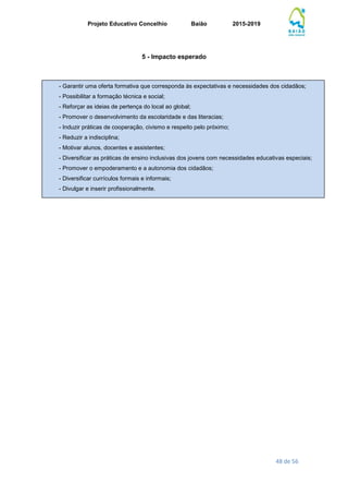 Projeto Educativo Concelhio Baião 2015-2019
48 de 56
5 - Impacto esperado
- Garantir uma oferta formativa que corresponda às expectativas e necessidades dos cidadãos;
- Possibilitar a formação técnica e social;
- Reforçar as ideias de pertença do local ao global;
- Promover o desenvolvimento da escolaridade e das literacias;
- Induzir práticas de cooperação, civismo e respeito pelo próximo;
- Reduzir a indisciplina;
- Motivar alunos, docentes e assistentes;
- Diversificar as práticas de ensino inclusivas dos jovens com necessidades educativas especiais;
- Promover o empoderamento e a autonomia dos cidadãos;
- Diversificar currículos formais e informais;
- Divulgar e inserir profissionalmente.
 