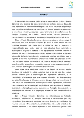 Projeto Educativo Concelhio Baião 2015-2019
5 de 56
A Comunidade Educativa de Baião propõe a consecução do Projeto Educativo
Concelhio como corolário do desenvolvimento das políticas locais da Educação.
Este instrumento de planeamento estratégico e de ação, resulta da reorganização
e da consolidação da intervenção municipal no sistema educativo, articulado com
a comunidade educativa, projetando o desenvolvimento da dimensão humana dos
territórios educativos, dos n o s s o s valores sociais, culturais, patrimoniais e
naturais do território, sem esquecer a envolvência comunitária que nos caracteriza.
Situar o Projeto Educativo Concelhio é também considerar a primeira etapa da
intervenção local, que de forma autónoma foi levada a termo, através da Carta
Educativa Municipal, que trouxe para a esfera de ação do Concelho a
responsabilidade pela gestão local da rede educativa, tendo culminado na
atualização do conjunto de edifícios e dos equipamentos educativos à escala da
evolução das s u a s estruturas demográficas, sociais e económicas. A par desta
intervenção de fundo, foram também considerados objetivos estratégicos que se
reportam à crescente importância da aplicaçãodas medidas da ação social escolar,
com resultados visíveis no incremento das taxas de escolarização da população,
estando reunidas as condições necessárias para que os alunos possam cumprir os
seus percursos de formação, aos doze anos de escolaridade.
Nesta nova etapa pretende-se fomentar os índices de sucesso escolar,
apostando no conjunto de ações educativas que, a par da ação das escolas,
possam contribuir para a diversificação das experiencias educativas, e da
consolidação complementar das aprendizagens efetuadas no desenvolvimento
curricular. Resulta daqui o interesse conjunto dos parceiros, no florescimento de
uma cultura de aprendizagem e de formação educativa e profissional, direcionada
para a generalização das habilitações académicas de nível secundário da população,
potenciando a transição para graus superiores de formação, desenvolvendo as
competências de cidadania e de preparação de cada um para a mundialização da
existência.
Com o Projeto Educativo Concelhio, são sistematizadas as finalidades
estratégicas, identificados os principais obstáculos e necessidades, para cuja
resolução ou desenvolvimento se propõe o conjunto de ações e a mobilização dos
recursos humanos e financeiros locais, considerando a intervenção concertada dos
parceiros educativos. O seu sucesso dependerá da força mobilizadora gerada a partir
Introdução
 