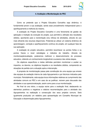 Projeto Educativo Concelhio Baião 2015-2019
52 de 56
Como se pretende que o Projeto Educativo Concelhio seja dinâmico, é
fundamental prever a sua avaliação, sendo esse procedimento indispensável para o
aperfeiçoamento e melhoria do mesmo.
A avaliação do Projeto Educativo Concelhio é uma ferramenta de gestão da
aplicação e medição da evolução do projeto, que permitirá a aferição dos resultados
obtidos, apontando para a reorientação e/ou reforço de atividades, através do uso
mais eficiente dos recursos disponíveis. Pretende-se utilizar um sistema dinâmico de
aprendizagem, correção e aperfeiçoamento contínuo do projeto, em qualquer fase da
sua aplicação.
A avaliação do projeto educativo, permitirá reconhecer os pontos fortes e os
pontos fracos e rever estratégias e métodos de trabalho. Através da
monitorização/avaliação, poderemos melhorar o desenvolvimento do processo
educativo, obtendo um conhecimento longitudinal e sucessivo das várias etapas.
Os objetivos específicos e metas definidas permitem monitorizar e avaliar os
impactos, os desvios, os objetivos traçados e os resultados obtidos, comparando as
situações de partida com a situação após a intervenção.
A proposta de monitorização passa pela constituição de uma equipa que emane
das equipas de avaliação interna de cada Agrupamento e por técnicos indicados pelo
município. Periodalmente, esta equipa troca informações relativas ao cumprimento das
atividades comuns ao PEC e em caso de se justificar, reúnem para discussão das
atividades e sua operacionalização, assim como para a sua monitorização.
No final do ano letivo, a equipa reúne para a avaliação final, destacando os
elementos positivos e negativos e elabora recomendações para a atividade dos
Agrupamentos na realização e consecução dos seus projetos comuns. Será
igualmente produzido um relatório para apresentação em Conselho Municipal de
Educação e disseminação pelos Agrupamentos.
4. Avaliação e Monitorização do PEC
 