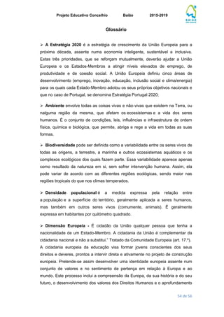 Projeto Educativo Concelhio Baião 2015-2019
54 de 56
Glossário
 A Estratégia 2020 é a estratégia de crescimento da União Europeia para a
próxima década, assente numa economia inteligente, sustentável e inclusiva.
Estas três prioridades, que se reforçam mutualmente, deverão ajudar a União
Europeia e os Estados-Membros a atingir níveis elevados de emprego, de
produtividade e de coesão social. A União Europeia definiu cinco áreas de
desenvolvimento (emprego, inovação, educação, inclusão social e clima/energia)
para os quais cada Estado-Membro adotou os seus próprios objetivos nacionais e
que no caso de Portugal, se denomina Estratégia Portugal 2020;
 Ambiente envolve todas as coisas vivas e não-vivas que existem na Terra, ou
nalguma região da mesma, que afetam os ecossistemas e a vida dos seres
humanos. É o conjunto de condições, leis, influências e infraestrutura de ordem
física, química e biológica, que permite, abriga e rege a vida em todas as suas
formas.
 Biodiversidade pode ser definida como a variabilidade entre os seres vivos de
todas as origens, a terrestre, a marinha e outros ecossistemas aquáticos e os
complexos ecológicos dos quais fazem parte. Essa variabilidade aparece apenas
como resultado da natureza em si, sem sofrer intervenção humana. Assim, ela
pode variar de acordo com as diferentes regiões ecológicas, sendo maior nas
regiões tropicais do que nos climas temperados.
 Densidade populacional é a medida expressa pela relação entre
a população e a superfície do território, geralmente aplicada a seres humanos,
mas também em outros seres vivos (comumente, animais). É geralmente
expressa em habitantes por quilómetro quadrado.
 Dimensão Europeia - É cidadão da União qualquer pessoa que tenha a
nacionalidade de um Estado-Membro. A cidadania da União é complementar da
cidadania nacional e não a substitui.” Tratado da Comunidade Europeia (art. 17.º).
A cidadania europeia da educação visa formar jovens conscientes dos seus
direitos e deveres, prontos a intervir direta e ativamente no projeto de construção
europeia. Pretende-se assim desenvolver uma identidade europeia assente num
conjunto de valores e no sentimento de pertença em relação à Europa e ao
mundo. Este processo inclui a compreensão da Europa, da sua história e do seu
futuro, o desenvolvimento dos valores dos Direitos Humanos e o aprofundamento
 