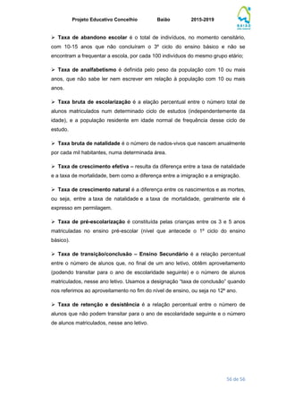 Projeto Educativo Concelhio Baião 2015-2019
56 de 56
 Taxa de abandono escolar é o total de indivíduos, no momento censitário,
com 10-15 anos que não concluíram o 3º ciclo do ensino básico e não se
encontram a frequentar a escola, por cada 100 indivíduos do mesmo grupo etário;
 Taxa de analfabetismo é definida pelo peso da população com 10 ou mais
anos, que não sabe ler nem escrever em relação à população com 10 ou mais
anos.
 Taxa bruta de escolarização é a elação percentual entre o número total de
alunos matriculados num determinado ciclo de estudos (independentemente da
idade), e a população residente em idade normal de frequência desse ciclo de
estudo.
 Taxa bruta de natalidade é o número de nados-vivos que nascem anualmente
por cada mil habitantes, numa determinada área.
 Taxa de crescimento efetiva – resulta da diferença entre a taxa de natalidade
e a taxa de mortalidade, bem como a diferença entre a imigração e a emigração.
 Taxa de crescimento natural é a diferença entre os nascimentos e as mortes,
ou seja, entre a taxa de natalidade e a taxa de mortalidade, geralmente ele é
expresso em permilagem.
 Taxa de pré-escolarização é constituída pelas crianças entre os 3 e 5 anos
matriculadas no ensino pré-escolar (nível que antecede o 1º ciclo do ensino
básico).
 Taxa de transição/conclusão – Ensino Secundário é a relação percentual
entre o número de alunos que, no final de um ano letivo, obtêm aproveitamento
(podendo transitar para o ano de escolaridade seguinte) e o número de alunos
matriculados, nesse ano letivo. Usamos a designação “taxa de conclusão” quando
nos referimos ao aproveitamento no fim do nível de ensino, ou seja no 12º ano.
 Taxa de retenção e desistência é a relação percentual entre o número de
alunos que não podem transitar para o ano de escolaridade seguinte e o número
de alunos matriculados, nesse ano letivo.
 