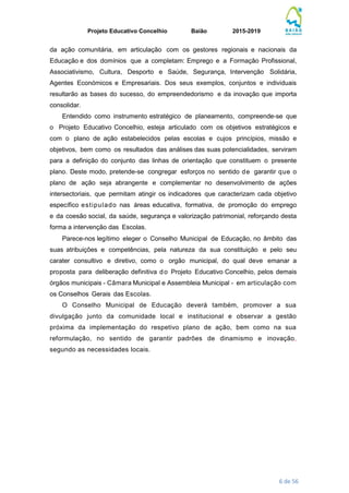 Projeto Educativo Concelhio Baião 2015-2019
6 de 56
da ação comunitária, em articulação com os gestores regionais e nacionais da
Educação e dos domínios que a completam: Emprego e a Formação Profissional,
Associativismo, Cultura, Desporto e Saúde, Segurança, Intervenção Solidária,
Agentes Económicos e Empresariais. Dos seus exemplos, conjuntos e individuais
resultarão as bases do sucesso, do empreendedorismo e da inovação que importa
consolidar.
Entendido como instrumento estratégico de planeamento, compreende-se que
o Projeto Educativo Concelhio, esteja articulado com os objetivos estratégicos e
com o plano de ação estabelecidos pelas escolas e cujos princípios, missão e
objetivos, bem como os resultados das análises das suas potencialidades, serviram
para a definição do conjunto das linhas de orientação que constituem o presente
plano. Deste modo, pretende-se congregar esforços no sentido de garantir que o
plano de ação seja abrangente e complementar no desenvolvimento de ações
intersectoriais, que permitam atingir os indicadores que caracterizam cada objetivo
específico estipulado nas áreas educativa, formativa, de promoção do emprego
e da coesão social, da saúde, segurança e valorização patrimonial, reforçando desta
forma a intervenção das Escolas.
Parece-nos legítimo eleger o Conselho Municipal de Educação, no âmbito das
suas atribuições e competências, pela natureza da sua constituição e pelo seu
carater consultivo e diretivo, como o orgão municipal, do qual deve emanar a
proposta para deliberação definitiva do Projeto Educativo Concelhio, pelos demais
órgãos municipais - Câmara Municipal e Assembleia Municipal - em articulação com
os Conselhos Gerais das Escolas.
O Conselho Municipal de Educação deverá também, promover a sua
divulgação junto da comunidade local e institucional e observar a gestão
próxima da implementação do respetivo plano de ação, bem como na sua
reformulação, no sentido de garantir padrões de dinamismo e inovação,
segundo as necessidades locais.
 
