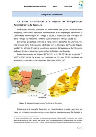 Projeto Educativo Concelhio Baião 2015-2019
8 de 56
1.1 Breve Caraterização e o impacto da Reorganização
Administrativa do Território
O Município de Baião localiza-se no limite interior Este (E) do Distrito do Porto
integrando, entre outras estruturas administrativas e de cooperação institucional, a
Comunidade Intermunicipal do Tâmega e Sousa, a Associação dos Municípios do
Baixo Tâmega e a Plataforma Territorial Supraconcelhia do Tâmega (NUTS III).
Em termos geográficos confronta, a Norte, com os concelhos de Amarante, Vila
Real e Santa Marta de Penaguião; a Este (E), com os Municípios de Peso da Régua e
Mesão Frio; a Oeste (O), com o concelho de Marco de Canaveses e, a Sul (S), com o
rio Douro, fronteira natural com os concelhos de Cinfães e de Resende.
Baião situa-se entre as latitudes 41º 05’ 20’’ e 41º 14’ 50’’ N e as longitudes 7º
52’30’’ e 8º 07’ 40’ O. De acordo com os Censos de 2011 tem 20.522 habitantes e é
atualmente constituído por 14 freguesias, totalizando 174,52 km2
.
Figura 2: Mapa do Enquadramento Territorial do Concelho
Relativamente à orografia, Baião tem um relevo bastante irregular, recortado por
vales, por onde escorrem abundantes cursos de água, destacando-se o Rio Teixeira e
_________________________
Os dados base utilizados neste projeto são os obtidos com a realização dos Censos 2011 trabalhados pelo Instituto
Nacional de Estatísticas (INE). Sempre que possível foram complementados e/ou utilizados dados mais recentes,
nomeadamente do Ministério da Educação e Ciência, Instituto de Emprego e Formação Profissional (IEFP) e Pordata.
1. A região e a comunidade
 