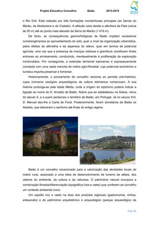 Projeto Educativo Concelhio Baião 2015-2019
9 de 56
o Rio Ovil. Está rodeado por três formações montanhosas principais (as Serras do
Marão, da Aboboreira e do Castelo). A altitude varia desde a albufeira da Pala (cerca
de 50 m) até ao ponto mais elevado da Serra do Marão (1.416 m).
De facto, as consequências geomorfológicas de Baião impõem sucessivos
constrangimentos ao aproveitamento do solo, quer a nível da organização urbanística,
pelos efeitos da altimetria e da aspereza do relevo, quer em termos de potencial
agrícola, uma vez que a presença de maciços xistosos e graníticos constituem fortes
entraves ao arroteamento, conduzindo, inevitavelmente à proliferação da exploração
minifundiária. Por conseguinte, a extensão territorial baionense é expressivamente
conotada com uma vasta mancha de matriz agro-florestal, cujo potencial económico e
turístico importa preservar e fomentar.
Historicamente, o povoamento do concelho remonta ao período pré-histórico,
cujos inúmeros vestígios arqueológicos de cultura dolménica comprovam. A sua
história prolonga-se pela Idade Média, onde a origem do topónimo poderá indicar a
ligação ao nome de D. Arnaldo de Baião. Nobre que se estabeleceu na Galiza, cerca
do século X, e a quem pertenceu o território de Baião, em Portugal. Já no século XVI,
D. Manuel deu-lhe a Carta de Foral. Posteriormente, foram donatários de Baião os
Ataídes, que detiveram o senhorio até finais do antigo regime.
Baião é um concelho vocacionado para a valorização das atividades locais de
matriz rural, associado a uma ideia de desenvolvimento de turismo de aldeia, dos
vetores do ambiente, da cultura e da natureza. O património natural incorpora a
combinação floresta/diferenciação topográfica (rios e vales) que conferem ao concelho
um contexto ambiental único.
Um espólio rico e vasto na área dos produtos regionais (gastronomia, vinhos,
artesanato) e do património arquitetónico e arqueológico (parque arqueológico da
 