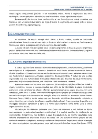 PROJETO EDUCATIVO 2014-2018
ESCOLA BÁSICA DOS 2º E 3º CICLOS DE SANTO ANTÓNIO
12
escola alguns computadores portáteis e um laboratório móvel. Atenta à importância das novas
tecnologias, e numa perspetiva de inovação, está disponível o acesso à plataforma Moodle.
Para ocupação dos tempos livres, os alunos têm ao seu dispor jogos na sala de convívio e uma
biblioteca com um considerável acervo de livros. O jardim é, igualmente, um espaço onde os alunos
podem descontrair ou jogar ping-pong.
2.2.7. Recursos financeiros
O orçamento da escola abrange duas áreas: o Fundo Escolar, dotado de autonomia
administrativa e financeira, que abrange todas as despesas relacionadas comalunos, e o Funcionamento
Normal, que abarca as despesas com o funcionamento da organização.
A escola lida com falta de liquidez, o que cria constrangimentos e obriga a aguçar o engenho na
procura de recursos financeiros para colmatar as suas carências quotidianas.Destadecorrência, algumas
parcerias ou protocolos foram estabelecidos.
2.2.8. Culturaorganizacional da escola
A cultura organizacional da escola é uma realidade complexa mas, simultaneamente, passível de
ser interpretada e compreendida. As escolas evidenciam a sua cultura através de artefactos verbais,
visuais, simbólicos e comportamentais que as singularizam, assimcomo crenças, valores e pressupostos
que fundamentam as perceções, atitudes e expetativas dos seus membros. A cultura de uma escola é
engendrada na e pela multiplicidade de relações estabelecidas pela dinâmica dos seus interlocutores,
possuidora da plasticidade suficiente, que tanto inibe como dinamiza os contextos.
Apesar de estaser uma escolarecente, apresenta, já, um conjunto, quiçáapreciável, de símbolos,
rituais, cerimónias, eventos e confraternizações que, além de dar identidade à própria instituição,
promovem ainda o proliferar de relações informais que caracterizam a sua própria dinâmica. Em suma,
estaescola,como todas as outras, tem uma cultura organizacional própria que também aqui surge como
resultado de um processo permanente de inovação, adaptação e evolução. A exemplo do que refere a
literatura (Torres, 2004), a escola investe nas suas dimensões simbólicas, dinamizando cerimónias e
outras iniciativas com o intuito de reforçar a sua identidade cultural. Estes momentos de partilha e as
interações produzidas constituem o berço e a forma (aqui entendida como molde) para a cultura
organizacional da escola.
Na perceção dos docentes, prevalece uma Cultura de Objetivos e uma Cultura de Apoio,
correspondendo às exigências impostas à escola atual: é o local de partilha, de colaboração, de
ensinamentos democráticos, mas também o locus de produtividade, do mostrar resultados numa
vertente empresarial de eficiência e eficácia de acordo com uma cultura de mérito própria de uma
sociedade moderna e competitiva. Esta dupla vertente é compreensível na perspetiva de que estes tipos
de cultura se completam e complementam, numa lógica de escola bricolage de que fala Gomes (1993).
 