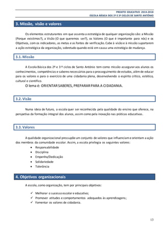 PROJETO EDUCATIVO 2014-2018
ESCOLA BÁSICA DOS 2º E 3º CICLOS DE SANTO ANTÓNIO
13
3. Missão, visão e valores
Os elementos estruturantes em que assenta a estratégia de qualquer organização são: a Missão
(Porque existimos?), a Visão (O que queremos ser?), os Valores (O que é importante para nós) e os
Objetivos, com os indicadores, as metas e as fontes de verificação. Cabe à visão e à missão suportarem
a ação estratégica da organização, sobretudo quando está em causa uma estratégia de mudança.
3.1. Missão
A Escola Básica dos 2º e 3 º ciclos de Santo António tem como missão assegurar aos alunos os
conhecimentos, competências e saberes necessários para o prosseguimento de estudos, alémde educar
para os valores e para o exercício de uma cidadania plena, desenvolvendo o espírito crítico, estético,
cultural e científico.
O lema é: ORIENTARSABERES, PREPARARPARA A CIDADANIA.
3.2. Visão
Numa ideia de futuro, a escola quer ser reconhecida pela qualidade do ensino que oferece, na
perspetiva da formação integral dos alunos, assim como pela inovação nas práticas educativas.
3.3. Valores
A qualidade organizacional pressupõe um conjunto de valores que influenciame orientam aação
dos membros da comunidade escolar. Assim, a escola privilegia os seguintes valores:
 Responsabilidade
 Disciplina
 Empenho/Dedicação
 Solidariedade
 Tolerância
4. Objetivos organizacionais
A escola, como organização, tem por principais objetivos:
 Melhorar o sucesso escolar e educativo;
 Promover atitudes e comportamentos adequados às aprendizagens;
 Fomentar os valores de cidadania.
 