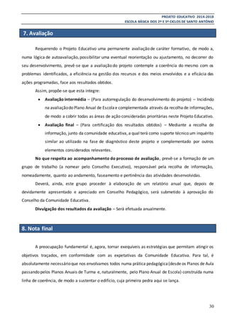 PROJETO EDUCATIVO 2014-2018
ESCOLA BÁSICA DOS 2º E 3º CICLOS DE SANTO ANTÓNIO
30
7. Avaliação
Requerendo o Projeto Educativo uma permanente avaliação de caráter formativo, de modo a,
numa lógica de autoavaliação, possibilitar uma eventual reorientação ou ajustamento, no decorrer do
seu desenvolvimento, prevê-se que a avaliação do projeto contemple a coerência do mesmo com os
problemas identificados, a eficiência na gestão dos recursos e dos meios envolvidos e a eficácia das
ações programadas, face aos resultados obtidos.
Assim, propõe-se que esta integre:
 Avaliação intermédia – (Para autorregulação do desenvolvimento do projeto) – Incidindo
na avaliaçãodo Plano Anual de Escola e complementada através da recolha de informações,
de modo a cobrir todas as áreas de ação consideradas prioritárias neste Projeto Educativo.
 Avaliação final – (Para certificação dos resultados obtidos) – Mediante a recolha de
informação, junto da comunidade educativa, a qual terá como suporte técnico um inquérito
similar ao utilizado na fase de diagnóstico deste projeto e complementado por outros
elementos considerados relevantes.
No que respeita ao acompanhamento do processo de avaliação, prevê-se a formação de um
grupo de trabalho (a nomear pelo Conselho Executivo), responsável pela recolha de informação,
nomeadamente, quanto ao andamento, faseamento e pertinência das atividades desenvolvidas.
Deverá, ainda, este grupo proceder à elaboração de um relatório anual que, depois de
devidamente apresentado e apreciado em Conselho Pedagógico, será submetido à aprovação do
Conselho da Comunidade Educativa.
Divulgação dos resultados da avaliação – Será efetuada anualmente.
8. Nota final
A preocupação fundamental é, agora, tornar exequíveis as estratégias que permitam atingir os
objetivos traçados, em conformidade com as expetativas da Comunidade Educativa. Para tal, é
absolutamente necessárioque nos envolvamos todos numa prática pedagógica(desde os Planos de Aula
passando pelos Planos Anuais de Turma e, naturalmente, pelo Plano Anual de Escola) construída numa
linha de coerência, de modo a sustentar o edifício, cuja primeira pedra aqui se lança.
 