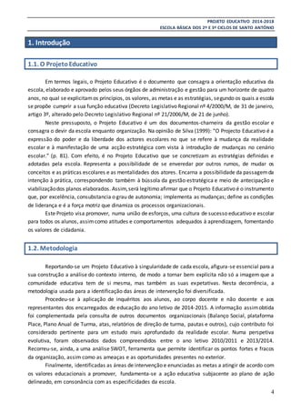 PROJETO EDUCATIVO 2014-2018
ESCOLA BÁSICA DOS 2º E 3º CICLOS DE SANTO ANTÓNIO
4
1. Introdução
1.1. O ProjetoEducativo
Em termos legais, o Projeto Educativo é o documento que consagra a orientação educativa da
escola, elaborado e aprovado pelos seus órgãos de administração e gestão para um horizonte de quatro
anos, no qual se explicitamos princípios, os valores, as metas e as estratégias, segundo os quais a escola
se propõe cumprir a sua função educativa (Decreto Legislativo Regional nº 4/2000/M, de 31 de janeiro,
artigo 3º, alterado pelo Decreto Legislativo Regional nº 21/2006/M, de 21 de junho).
Neste pressuposto, o Projeto Educativo é um dos documentos-charneira da gestão escolar e
consagra o devir da escola enquanto organização. Na opinião de Silva (1999): “O Projecto Educativo é a
expressão do poder e da liberdade dos actores escolares no que se refere à mudança da realidade
escolar e à manifestação de uma acção estratégica com vista à introdução de mudanças no cenário
escolar.” (p. 81). Com efeito, é no Projeto Educativo que se concretizam as estratégias definidas e
adotadas pela escola. Representa a possibilidade de se enveredar por outros rumos, de mudar os
conceitos e as práticas escolares e as mentalidades dos atores. Encarna a possibilidade da passagemda
intenção à prática, correspondendo também à bússola da gestão estratégica e meio de antecipação e
viabilizaçãodos planos elaborados. Assim,será legítimo afirmar que o Projeto Educativo é o instrumento
que, por excelência, consubstancia o grau de autonomia; implementa as mudanças; define as condições
de liderança e é a força motriz que dinamiza os processos organizacionais.
Este Projeto visa promover, numa união de esforços, uma cultura de sucesso educativo e escolar
para todos os alunos, assimcomo atitudes e comportamentos adequados à aprendizagem, fomentando
os valores de cidadania.
1.2. Metodologia
Reportando-se um Projeto Educativo à singularidade de cada escola, afigura-se essencial para a
sua construção a análise do contexto interno, de modo a tornar bem explícita não só a imagem que a
comunidade educativa tem de si mesma, mas também as suas expetativas. Nesta decorrência, a
metodologia usada para a identificação das áreas de intervenção foi diversificada.
Procedeu-se à aplicação de inquéritos aos alunos, ao corpo docente e não docente e aos
representantes dos encarregados de educação do ano letivo de 2014-2015. A informação assimobtida
foi complementada pela consulta de outros documentos organizacionais (Balanço Social, plataforma
Place, Plano Anual de Turma, atas, relatórios de direção de turma, pautas e outros), cujo contributo foi
considerado pertinente para um estudo mais aprofundado da realidade escolar. Numa perspetiva
evolutiva, foram observados dados compreendidos entre o ano letivo 2010/2011 e 2013/2014.
Recorreu-se, ainda, a uma análise SWOT, ferramenta que permite identificar os pontos fortes e fracos
da organização, assim como as ameaças e as oportunidades presentes no exterior.
Finalmente, identificadas as áreas de intervenção e enunciadas as metas a atingir de acordo com
os valores educacionais a promover, fundamenta-se a ação educativa subjacente ao plano de ação
delineado, em consonância com as especificidades da escola.
 