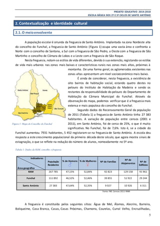 PROJETO EDUCATIVO 2014-2018
ESCOLA BÁSICA DOS 2º E 3º CICLOS DE SANTO ANTÓNIO
5
2. Contextualização e identidade cultural
2.1. O meioenvolvente
A população escolar é oriunda da freguesia de Santo António. Implantada na zona Nordeste alta
do concelho do Funchal, a freguesia de Santo António (Figura 1) ocupa uma vasta área e confronta a
Norte com o concelho de Santana, a Sul com a freguesia de São Pedro, a Oeste com a freguesia de São
Martinho e concelho de Câmara de Lobos e a Leste com a freguesia de São Roque.
Nesta freguesia, notam-se estilos de vida diferentes, devido à sua extensão, registando-se estilos
de vida mais urbanos nas zonas mais baixas e características rurais nas zonas mais altas, próximas à
montanha. De uma forma geral, os aglomerados existentes nas
zonas altas apresentam um nível socioeconómico mais baixo.
É ainda de considerar, nesta freguesia, a existência de
oito bairros de habitação social, estando quatro destes no
pelouro do Instituto de Habitação da Madeira e sendo os
restantes da responsabilidade do pelouro do Departamento de
Habitação da Câmara Municipal do Funchal. Através da
observação do mapa, podemos verificar que é a freguesia mais
extensa e mais populosa do concelho do Funchal.
Segundo dados do Recenseamento Geral da população
de 2011 (Tabela 1) a freguesia de Santo António tinha 27 383
habitantes. A variação de população entre censos (2001 e
2011), em Santo António, foi de cerca de 25%, o que é muito
significativo. No Funchal, foi de 7,6%. Isto é, se a cidade do
Funchal aumentou 7931 habitantes, 5 452 registaram-se na freguesia de Santo António. A escola deu
resposta a este crescimento populacional da primeira década deste século, que agora mostra sinais de
estagnação, o que se reflete na redução do número de alunos, nomeadamente no 5º ano.
Tabela 1- Dados da RAM, concelho e freguesia
Fonte: INE. Censos 2011-RAM
A freguesia é constituída pelos seguintes sítios: Água de Mel, Álamos, Alecrins, Barreira,
Boliqueime, Casa Branca, Casas, Casas Próximas, Chamorra, Courelas, Curral Velho, Encruzilhadas,
Indicadores
Área geográfica
População
Residente
% de Homens % de Mulheres Nº de Famílias
Nº de
Alojamentos
Nº de
Edifícios
RAM 267 785 47,15% 52,84% 92 823 129 158 91 961
Funchal 111 892 46,52% 52,46% 39 855 51 922 29 244
Santo António 27 383 47,64% 52,35% 9 027 10 926 6 311
Figura 1- Mapa do Concelho do Funchal
 