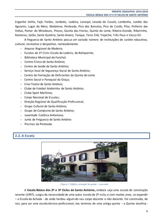 PROJETO EDUCATIVO 2014-2018
ESCOLA BÁSICA DOS 2º E 3º CICLOS DE SANTO ANTÓNIO
6
Engenho Velho, Fajã, Fontes, Jamboto, Ladeira, Laranjal, Levada do Cavalo, Lombinho, Lombo dos
Aguiares, Lugar do Meio, Madalena, Penteada, Pico dos Barcelos, Pico do Cardo, Pilar, Pinheiro das
Voltas, Pomar do Miradouro, Preces, Quinta das Freiras, Quinta do Leme, Ribeira Grande, Ribeirinho,
Romeiras, Salão, Santa Quitéria, Santo Amaro, Tanque, Terra Chã, Trapiche, Três Paus e Vasco Gil.
A freguesia de Santo António possui um variado número de instituições de caráter educativo,
cultural, recreativo e desportivo, nomeadamente:
- Arquivo Regional da Madeira;
- Escolas do 1º Ciclo: Escola da Ladeira, do Boliqueime;
- Biblioteca Municipal do Funchal;
- Centro Cívico de Santo António;
- Centro de Saúde de Santo António;
- Serviço local de Segurança Social de Santo António;
- Centro de Formação de Deficientes da Quinta do Leme
- Centro Social e Paroquial da Graça;
- Cine-Teatro de Santo António;
- Clube de Futebol Andorinha de Santo António;
- Clube Sport Marítimo;
- Corpo Nacional de Escutas;
- Direção Regional de Qualificação Profissional;
- Grupo Cultural de Santo António;
- Grupo de Campismo de Santo António;
- Juventude Católica Antoniana;
- Junta de Freguesia de Santo António
- Piscinas da Penteada.
2.2. A Escola
A Escola Básica dos 2º e 3º Ciclos de Santo António, embora seja uma escola de construção
recente (1997), surgiu da necessidade de uma outra escola de 2º ciclo, e com muitos anos, se expandir
– a Escola da Achada - de onde herdou algum do seu corpo docente e não docente. Foi construída, de
raiz, para ser uma escola técnico-profissional, nos terrenos de uma antiga quinta – a Quinta Josefina -
Figura 2- Edifício principal da quinta – casa-mãe
 