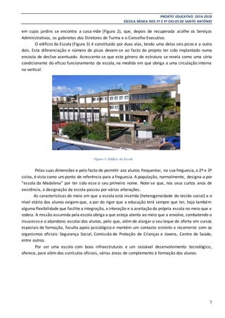 PROJETO EDUCATIVO 2014-2018
ESCOLA BÁSICA DOS 2º E 3º CICLOS DE SANTO ANTÓNIO
7
em cujos jardins se encontra a casa-mãe (Figura 2), que, depois de recuperada acolhe os Serviços
Administrativos, os gabinetes dos Diretores de Turma e o Conselho Executivo.
O edifício da Escola (Figura 3) é constituído por duas alas, tendo uma delas seis pisos e a outra
dois. Esta diferenciação e número de pisos devem-se ao facto do projeto ter sido implantado numa
encosta de declive acentuado. Acrescente-se que este género de estrutura se revela como uma séria
condicionante do eficaz funcionamento da escola, na medida em que obriga a uma circulação interna
na vertical.
Pelas suas dimensões e pelo facto de permitir aos alunos frequentar, na sua freguesia, o 2º e 3º
ciclos, é vista como um ponto de referência para a freguesia. A população, normalmente, designa-a por
“escola da Madalena” por ter sido esse o seu primeiro nome. Note-se que, nos seus curtos anos de
existência, a designação da escola passou por várias alterações.
As características do meio em que a escola está inserida (heterogeneidade do tecido social) e o
nível etário dos alunos exigem que, a par do rigor que a educação terá sempre que ter, haja também
alguma flexibilidade que facilite a integração, a interação e a aceitação da própria escola no meio que a
rodeia. A missão assumida pela escola obriga a que esteja atenta ao meio que a envolve, combatendo o
insucesso e o abandono escolar dos alunos, pelo que, além de alargar o seu leque de oferta em cursos
especiais de formação, faculta apoio psicológico e mantém um contacto estreito e recorrente com os
organismos oficiais: Segurança Social, Comissão de Proteção de Crianças e Jovens, Centro de Saúde,
entre outros.
Por ser uma escola com boas infraestruturas e um razoável desenvolvimento tecnológico,
oferece, para além dos currículos oficiais, várias áreas de complemento à formação dos alunos.
Figura 3- Edifício da Escola
 