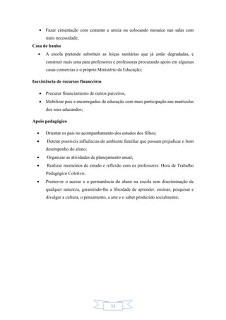 11
 Fazer cimentação com cemento e arreia ou colocando mosaico nas salas com
mais necessidade;
Casa de banho
 A escola pretende substituir as loiças sanitárias que já estão degradadas, e
construir mais uma para professores e professoras procurando apoio em algumas
casas comercias e o próprio Ministério da Educação;
Inexistência de recursos financeiros
 Procurar financiamento de outros parceiros,
 Mobilizar pais e encarregados de educação com mais participação nas matrículas
dos seus educandos;
Apoio pedagógico
 Orientar os pais no acompanhamento dos estudos dos filhos;
 Detetar possíveis influências do ambiente familiar que possam prejudicar o bom
desempenho do aluno;
 Organizar as atividades de planejamento anual;
 Realizar momentos de estudo e reflexão com os professores: Hora de Trabalho
Pedagógico Coletivo;
 Promover o acesso e a permanência do aluno na escola sem discriminação de
qualquer natureza, garantindo-lhe a liberdade de aprender, ensinar, pesquisar e
divulgar a cultura, o pensamento, a arte e o saber produzido socialmente;
 