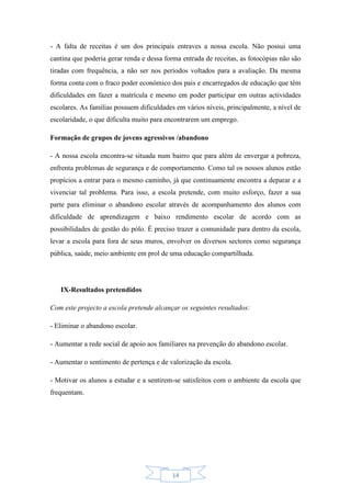 14
- A falta de receitas é um dos principais entraves a nossa escola. Não possui uma
cantina que poderia gerar renda e dessa forma entrada de receitas, as fotocópias não são
tiradas com frequência, a não ser nos períodos voltados para a avaliação. Da mesma
forma conta com o fraco poder económico dos pais e encarregados de educação que têm
dificuldades em fazer a matrícula e mesmo em poder participar em outras actividades
escolares. As famílias possuem dificuldades em vários níveis, principalmente, a nível de
escolaridade, o que dificulta muito para encontrarem um emprego.
Formação de grupos de jovens agressivos /abandono
- A nossa escola encontra-se situada num bairro que para além de envergar a pobreza,
enfrenta problemas de segurança e de comportamento. Como tal os nossos alunos estão
propícios a entrar para o mesmo caminho, já que continuamente encontra a deparar e a
vivenciar tal problema. Para isso, a escola pretende, com muito esforço, fazer a sua
parte para eliminar o abandono escolar através de acompanhamento dos alunos com
dificuldade de aprendizagem e baixo rendimento escolar de acordo com as
possibilidades de gestão do pólo. É preciso trazer a comunidade para dentro da escola,
levar a escola para fora de seus muros, envolver os diversos sectores como segurança
pública, saúde, meio ambiente em prol de uma educação compartilhada.
IX-Resultados pretendidos
Com este projecto a escola pretende alcançar os seguintes resultados:
- Eliminar o abandono escolar.
- Aumentar a rede social de apoio aos familiares na prevenção do abandono escolar.
- Aumentar o sentimento de pertença e de valorização da escola.
- Motivar os alunos a estudar e a sentirem-se satisfeitos com o ambiente da escola que
frequentam.
 