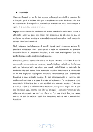 2
I- Introdução
O projecto Educativo é um dos instrumentos fundamentais constituído e executado de
forma participada, dentro dos princípios de responsabilidade dos vários intervenientes
na vida escolar e de adequação às características e recursos da escola, às solicitações e
apoios da comunidade em que se inserem.
O projecto Educativo é um documento que oferece a orientação educativa da Escola, é
elaborado e aprovado pelos seus órgãos para um período de três anos, no qual se
explicitam os valores, as metas e as estratégias, segundo as quais a escola se propõe
cumprir a sua função educativa.
No levantamento das linhas gerais de atuação, tem de existir sempre um conjunto de
princípios orientadores, com a participação de todos os intervenientes no processo
educativo (Estado e Comunidade Educativa) e num clima de transparência dos atos
produzidos pelos órgãos de administração e gestão.
Para que se garanta a operacionalidade de um Projeto Educativo Escolar, têm de existir
determinados pressupostos que cumpram a complexidade da realidade da Escola que,
pela sua heterogeneidade, permitam uma grande maleabilidade na adaptação às
mudanças constantes, muitas vezes imprevistas, ocorridas na sociedade. A necessidade
de um bom diagnóstico que implique auscultar a sensibilidade de toda a Comunidade
Educativa e uma avaliação rigorosa do que estrategicamente se elaborou, são
fundamentais para que se proceda às respetivas retificações. Tal circunstância exige
uma atitude de inovação face a uma realidade em constante mudança. O Projeto
Educativo Escolar só poderá realmente efetivar-se na pressuposição de que, mais do que
um imperativo legal, constitui um fator de progresso e constante valorização dos
diferentes intervenientes do processo educativo. Por isso, deverá funcionar como
espelho da ação, do esforço e com uma participação ativa de toda a Comunidade
Educativa.
 