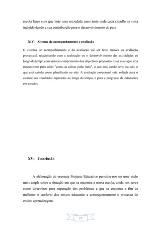 21
escola fazer com que hoje uma sociedade mais justa onde cada cidadão se sinta
incluído dando a sua contribuição para o desenvolvimento do país
XIV- Sistema de acompanhamento e avaliação
O sistema de acompanhamento e da avaliação vai ser feito através da avaliação
processual, relacionando com a realização ou o desenvolvimento das actividades ao
longo do tempo com vista ao cumprimento dos objectivos propostos. Essa avaliação cria
mecanismos para saber "como as coisas estão indo", o que está dando certo ou não, o
que está saindo como planificado ou não. A avaliação processual está voltada para o
alcance dos resultados esperados ao longo do tempo, e para o progresso de estudantes
em estudos.
XV- Conclusão
A elaboração do presente Projecto Educativo permitiu-nos ter uma visão
mais ampla sobre a situação em que se encontra a nossa escola, ainda nos serve
como directrizes para superação dos problemas e que se encontra a fim de
melhorar o conforto dos nossos educando e consequentemente o processo de
ensino aprendizagem.
 