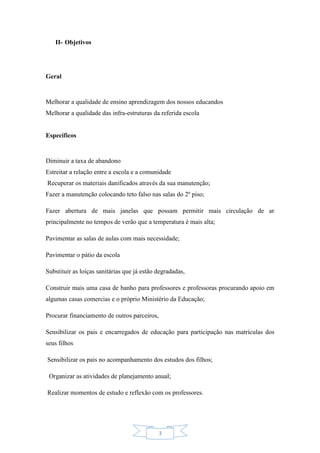3
II- Objetivos
Geral
Melhorar a qualidade de ensino aprendizagem dos nossos educandos
Melhorar a qualidade das infra-estruturas da referida escola
Específicos
Diminuir a taxa de abandono
Estreitar a relação entre a escola e a comunidade
Recuperar os materiais danificados através da sua manutenção;
Fazer a manutenção colocando teto falso nas salas do 2º piso;
Fazer abertura de mais janelas que possam permitir mais circulação de ar
principalmente no tempos de verão que a temperatura é mais alta;
Pavimentar as salas de aulas com mais necessidade;
Pavimentar o pátio da escola
Substituir as loiças sanitárias que já estão degradadas,
Construir mais uma casa de banho para professores e professoras procurando apoio em
algumas casas comercias e o próprio Ministério da Educação;
Procurar financiamento de outros parceiros,
Sensibilizar os pais e encarregados de educação para participação nas matrículas dos
seus filhos
Sensibilizar os pais no acompanhamento dos estudos dos filhos;
Organizar as atividades de planejamento anual;
Realizar momentos de estudo e reflexão com os professores.
 