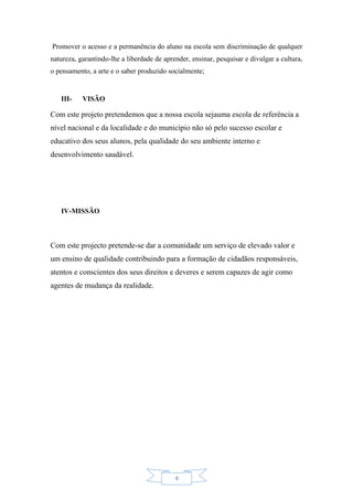 4
Promover o acesso e a permanência do aluno na escola sem discriminação de qualquer
natureza, garantindo-lhe a liberdade de aprender, ensinar, pesquisar e divulgar a cultura,
o pensamento, a arte e o saber produzido socialmente;
III- VISÃO
Com este projeto pretendemos que a nossa escola sejauma escola de referência a
nível nacional e da localidade e do município não só pelo sucesso escolar e
educativo dos seus alunos, pela qualidade do seu ambiente interno e
desenvolvimento saudável.
IV-MISSÃO
Com este projecto pretende-se dar a comunidade um serviço de elevado valor e
um ensino de qualidade contribuindo para a formação de cidadãos responsáveis,
atentos e conscientes dos seus direitos e deveres e serem capazes de agir como
agentes de mudança da realidade.
 