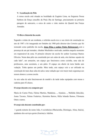 5
V- Localização do Pólo
A nossa escola está situada na localidade de Eugénio Lima, na freguesia Nossa
Senhora da Graça concelho da Praia ilha de Santiago, precisamente na primeira
paragem de autocarro, a cerca de cento e vinte metros do Quartel das Forças
Armadas.
VI-Breve historial da escola
Segundo o relato de um residente, a referida escola teve o seu início de construção no
ano de 1987 e foi inaugurada em Outubro de 1988 pelo director dos Correios que foi
nomeado como padrinho da escola, dona Elisa e senhor Pedro Bettencourt com a
presença de um pai morador, «Senhor Mochinho» motivado, também naquele momento
era responsável da zona. O primeiro director da escola foi senhor Lourenço Ramos
Oliveira. Nesta data pólo era constituído por seis salas de aula, oito latrinas «quatro de
cada lado”, um armazém, um espaço que funcionava como cozinha, uma sala de
professores, uma secretaria, e um pátio. O espaço era aberto de terra batida sem
vedação. Tinha apenas um portão. Mais tarde, este espaço veio a ser utilizado na
construção de mais duas salas de aula e uma vedação que veio trazer mais segurança aos
nossos alunos e a nossa escola.
As seis salas de aula funcionavam de manhã e de tarde todas equipadas com mesas e
cadeiras para 42 alunos.
O corpo docente era composto por
Maria do Carmo Pinto, Fátima Martins, Madalena…, Atanásia…, Mafalda (falecida),
Joana Tavares, Fátima Frederico, Hermínia Barros, Hélia Iolanda Ramos, Filomena
Ortet e outros.
O corpo não docente constituído por:
1 guarda noturno de nome João, 4 cozinheiras (Mariazinha, Domingas, Alina, Inácia),
ajudantes dos serviços gerais (Joazina) e Adelina.
 
