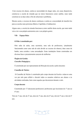 6
Com excesso de alunos, sentiu-se necessidade de alugar salas, em casas disponíveis,
construi-se a escola de rotunda que no início funcionava como satélite, mais tarde
construiu-se as duas salas a fim de solucionar o problema,
Mesmo assim, o excesso de alunos continuou e sentiu-se a necessidade de transferi-los
para as escolas mais próximas (Bairro, Capelinha e Calabaceira).
Alguns anos, a escola da rotunda funcionava como satélite desta escola, que mais tarde
veio a ter a sua própria autonomia com o seu próprio gestor.
VII- Espaço físico
O Pólo é constituído por:
Oito salas de aulas, uma secretaria, uma sala de professores, (atualmente
funcionando como uma sala de aula devido ao excesso de alunos), duas casas de
banho, uma cozinha e uma arrecadação. Estas instalações foram construídas em
diversas fases e presentemente carecem de melhorias
Órgãos de Gestão:
Conselho Pedagógico;
É constituído por um representante da Direcção da escola e pelos docentes
Conselho de Núcleo:
O Conselho de Núcleo é constituído pelo corpo docente da Escola e reúne-se uma
vez por mês para refletir e discutir todos os assuntos relativos aos alunos e às
atividades realizadas, bem como aquelas que decorrerem durante o mês.
Corpo docente
Constituído por 17 (dezassete) professores/ professoras que leccionam do 1º ano ao
6º ano:
Três do 1º ano, três do 2º ano, dois do 3º ano, dois do 4º ano, três do 5º ano e três do 6º
ano.
 