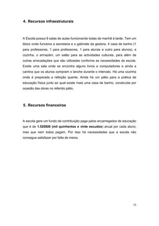 11
4. Recursos infraestruturais
A Escola possui 8 salas de aulas funcionando todas de manhã à tarde. Tem um
bloco onde funciona a secretaria e o gabinete da gestora, 4 casa de banho (1
para professoras, 1 para professores, 1 para alunas e outro para alunos), a
cozinha, o armazém, um salão para as actividades culturais, para além de
outras arrecadações que são utilizadas conforme as necessidades da escola.
Existe uma sala onde se encontra alguns livros e computadores e ainda a
cantina que os alunos compram o lanche durante o intervalo. Há uma cozinha
onde é preparada a refeição quente. Ainda há um pátio para a prática de
educação física junto ao qual existe mais uma casa de banho, construída por
ocasião das obras no referido pátio.
5. Recursos financeiros
A escola gere um fundo de contribuição paga pelos encarregados de educação
que é de 1.520$00 (mil quinhentos e vinte escudos) anual por cada aluno,
mas que nem todos pagam. Por isso há necessidades que a escola não
consegue satisfazer por falta de meios.
 