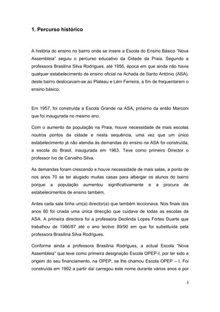 3
1. Percurso histórico
A história do ensino no bairro onde se insere a Escola do Ensino Básico “Nova
Assembleia” seguiu o percurso educativo da Cidade da Praia. Segundo a
professora Brasilina Silva Rodrigues, até 1956, época em que ainda não havia
qualquer estabelecimento de ensino oficial na Achada de Santo António (ASA),
deste bairro deslocavam-se ao Plateau e Lém Ferreira, a fim de frequentarem o
ensino básico.
Em 1957, foi construída a Escola Grande na ASA, próximo da então Marconi
que foi inaugurada no mesmo ano.
Com o aumento da população na Praia, houve necessidade de mais escolas
noutros pontos da cidade e nesta sequência, uma vez que um único
estabelecimento já não atendia às demandas do ensino na ASA foi construída,
a escola do Brasil, inaugurada em 1963. Teve como primeiro Director o
professor Ivo de Carvalho Silva.
As demandas foram crescendo e houve necessidade de mais salas, a ponto de
nos anos 70 se ter alugado muitas casas para albergar os alunos do bairro
porque a população aumentou significativamente e a procura de
estabelecimentos de ensino também.
Antes cada sala tinha um(a) director(a) que também leccionava. Nos finais dos
anos 80 foi criada uma única direcção que cuidava de todas as escolas da
ASA. A primeira directora foi a professora Deolinda Lopes Fortes Duarte que
trabalhou de 1986/87 até o ano lectivo 89/90 em que foi substituída pela
professora Brasilina Silva Rodrigues.
Conforme ainda a professora Brasilina Rodrigues, a actual Escola “Nova
Assembleia” que teve como primeira designação Escola OPEP-I, por ter sido a
origem do seu financiamento, na OPEP, se lhe chamou Escola OPEP – I. Foi
construída em 1992 a partir daí carregou este nome durante vários anos e por
 
