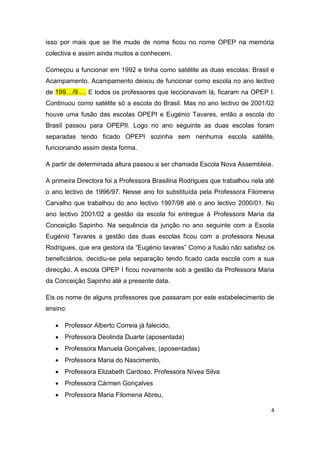 4
isso por mais que se lhe mude de nome ficou no nome OPEP na memória
colectiva e assim ainda muitos a conhecem.
Começou a funcionar em 1992 e tinha como satélite as duas escolas: Brasil e
Acampamento. Acampamento deixou de funcionar como escola no ano lectivo
de 199…/9…. E todos os professores que leccionavam lá, ficaram na OPEP I.
Continuou como satélite só a escola do Brasil. Mas no ano lectivo de 2001/02
houve uma fusão das escolas OPEPI e Eugénio Tavares, então a escola do
Brasil passou para OPEPII. Logo no ano seguinte as duas escolas foram
separadas tendo ficado OPEPI sozinha sem nenhuma escola satélite,
funcionando assim desta forma.
A partir de determinada altura passou a ser chamada Escola Nova Assembleia.
A primeira Directora foi a Professora Brasilina Rodrigues que trabalhou nela até
o ano lectivo de 1996/97. Nesse ano foi substituída pela Professora Filomena
Carvalho que trabalhou do ano lectivo 1997/98 até o ano lectivo 2000/01. No
ano lectivo 2001/02 a gestão da escola foi entregue à Professora Maria da
Conceição Sapinho. Na sequência da junção no ano seguinte com a Escola
Eugénio Tavares a gestão das duas escolas ficou com a professora Neusa
Rodrigues, que era gestora da “Eugénio tavares” Como a fusão não satisfez os
beneficiários, decidiu-se pela separação tendo ficado cada escola com a sua
direcção. A escola OPEP I ficou novamente sob a gestão da Professora Maria
da Conceição Sapinho até a presente data.
Eis os nome de alguns professores que passaram por este estabelecimento de
ensino:
 Professor Alberto Correia já falecido,
 Professora Deolinda Duarte (aposentada)
 Professora Manuela Gonçalves, (aposentadas)
 Professora Maria do Nascimento,
 Professora Elizabeth Cardoso, Professora Nívea Silva
 Professora Cármen Gonçalves
 Professora Maria Filomena Abreu,
 