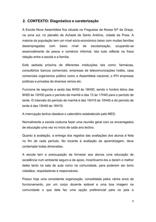 6
2. CONTEXTO: Diagnóstico e caraterização
A Escola Nova Assembleia fica situada na Freguesia de Nossa Srª da Graça,
na zona sul, no planalto de Achada de Santo António, cidade da Praia. A
maioria da população tem um nível sócio-económico baixo com muitas famílias
desempregadas com baixo nível de escolarização, ocupando-se
essencialmente da pesca e comércio informal. Isto tudo reflecte na fraca
relação entre a escola e a família.
Está sediada próxima de diferentes instituições tais como: farmácias,
consultórios bancos comerciais, empresas de telecomunicações hotéis, casa
comerciais organismos público como a Assembleia nacional, o IFH empresas
públicas e privadas de diversos ramos etc.
Funciona de segunda a sexta das 8H00 às 18H00, sendo o horário letivo das
8H00 às 12H30 para o período de manhã e das 13 às 17H45 para o período de
tarde. O intervalo do período de manhã é das 10H15 às 10H45 e do período de
tarde é das 15H40 às 16H10.
A interrupção lectiva obedece o calendário estabelecido pelo MED.
Normalmente a escola costuma fazer uma reunião geral com os encarregados
de educação uma vez no início de cada ano lectivo.
Quanto à avaliação, a entrega dos registos das avaliações dos alunos é feita
no fim de cada período. No tocante à avaliação da aprendizagem, deve
contemplar todas dimensões.
A escola tem a preocupação de fornecer aos alunos uma educação de
excelência num ambiente seguro e de apoio. Incentivamo-los a darem o melhor
deles tanto na sala de aula como na comunidade, para poderem ser bons
cidadãos, respeitadores e responsáveis.
Possui hoje uma consistente organização, consolidada pelos vários anos de
funcionamento, por um corpo docente estável e uma boa imagem na
comunidade o que dela faz uma opção preferencial para os pais e
 