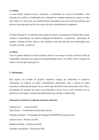 4.1 Missão
A nossa missão enquanto escola, é apresentar a comunidade um serviço de qualidade e uma
educação de excelência. Contribuindo para a formação de cidadãos responsáveis, atentos no saber
fazer, saber ser e saber estar. Ser reconhecida pela comunidade como uma escola de excelência, que
promove uma educação com base nos valores de uma sociedade aberta e integradora.
O Projeto Educativo” foi elaborado pela equipa de projetos sob proposta da Direção desta escola,
ouvidos os representantes dos núcleos pedagógicocoordenadores e professores apresentado, de
seguida, a Direção do Pólo, obteve a sua validação, tendo sido aprovado, por unanimidade, pelo
Conselho do Pólo , reunido em
4.2 Metas
Com este projeto educativo a escola pretende valorizar o seu espaço de forma a motivar os PEE da
comunidade a procurem este espaço de orientação/edução para os seus filhos. Sem se esquecer de
reduzir a taxa de reprovação para 3%.
V. Metodologia
Para realizar este trabalho de projecto constitui-se equipa, que elaboraram os respetivos
instrumentos de colheitas de dados, nomeadamente questionário. Para a colheita de dados
necessários a elaboração do projeto fez-se a observação direta bem como uma reunião com os Pais e
encarregados de educação dos alunos que frequentam a escola. Fez-se vários encontros com os
professores para análise e reflexão das problemáticas que assolam o referido Pólo.
Elementos envolvidos na realização do projeto educativo
Filomena Vaz Gestora do Pólo
Edna Tavares – Coordenadora do Pólo/Anita Silveira
Claudino Fernandes – Coordenador da Delegação do MED/PEE/Amigo da Escola
Adilson Gomes – Professor do Pólo
Madalena Andrade – Professora do Pólo
Fernando Jorge Martins – Professor do Pólo
 