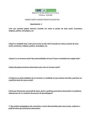 PÓLO Nº III DE PONTA D´Á GUA
Telefone: 2642466
VAMOS FAZER O NOSSO PROJETO EDUCATIVO
Questionário 1
1.Em que contexto global vivemos? Levando em conta os pontos de vista social, económico,
religioso, político, tecnológico, etc.
2.Qual é a realidade local, onde você convive no dia a dia? Levando em conta os pontos de vista
social, económico, religioso, político, tecnológico, etc.
3.Quem é o ser humano atual? Que potencialidades ele tem? O que a sociedade tem exigido dele?
4.Qual educação precisamos desenvolver para este ser humano atual?
5.Conforme as potencialidades do ser humano e a realidade em que estamos inseridos, qual deve ser
o perfil do aluno da nossa escola?
6.Para que alcancemos este perfil de aluno, qual é o perfil que precisamos desenvolver no professor,
sabendo que ele é o condutor do processo de aprendizagem?
7. Que práticas pedagógicas são necessárias a serem desenvolvidas pela nossa escola, conforme o
perfil de aluno que precisamos desenvolver.
 