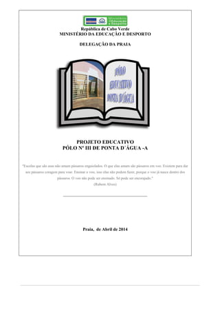 República de Cabo Verde
MINISTÉRIO DA EDUCAÇÃO E DESPORTO
DELEGAÇÃO DA PRAIA
PROJETO EDUCATIVO
PÓLO Nº III DE PONTA D´ÁGUA -A
"Escolas que são asas não amam pássaros engaiolados. O que elas amam são pássaros em voo. Existem para dar
aos pássaros coragem para voar. Ensinar o voo, isso elas não podem fazer, porque o voo já nasce dentro dos
pássaros. O voo não pode ser ensinado. Só pode ser encorajado."
(Rubem Alves)
Praia, de Abril de 2014
 