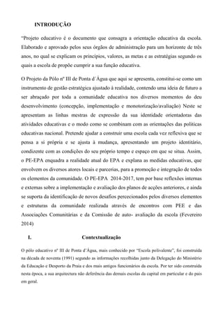 INTRODUÇÃO
“Projeto educativo é o documento que consagra a orientação educativa da escola.
Elaborado e aprovado pelos seus órgãos de administração para um horizonte de três
anos, no qual se explicam os princípios, valores, as metas e as estratégias segundo os
quais a escola de propõe cumprir a sua função educativa.
O Projeto da Pólo nº III de Ponta d´Água que aqui se apresenta, constitui-se como um
instrumento de gestão estratégica ajustado à realidade, contendo uma ideia de futuro a
ser abraçado por toda a comunidade educativa nos diversos momentos do deu
desenvolvimento (concepção, implementação e monotorização/avaliação) Neste se
apresentam as linhas mestras de expressão da sua identidade orientadoras das
atividades educativas e o modo como se combinam com as orientações das politicas
educativas nacional. Pretende ajudar a construir uma escola cada vez reflexiva que se
pensa a si própria e se ajusta à mudança, apresentando um projeto identitário,
condizente com as condições do seu próprio tempo e espaço em que se situa. Assim,
o PE-EPA enquadra a realidade atual do EPA e explana as medidas educativas, que
envolvem os diversos atores locais e parcerias, para a promoção e integração de todos
os elementos da comunidade. O PE-EPA 2014-2017, tem por base reflexões internas
e externas sobre a implementação e avaliação dos planos de acções anteriores, e ainda
se suporta da identificação de novos desafios percecionados pelos diversos elementos
e estruturas da comunidade realizada através de encontros com PEE e das
Associações Comunitárias e da Comissão de auto- avaliação da escola (Fevereiro
2014)
I. Contextualização
O pólo educativo nº III de Ponta d’Água, mais conhecido por “Escola polivalente”, foi construída
na década de noventa (1991) segundo as informações recolhidas junto da Delegação do Ministério
da Educação e Desporto da Praia e dos mais antigos funcionários da escola. Por ter sido construída
nesta época, a sua arquitectura não deferência das demais escolas da capital em particular e do pais
em geral.
 