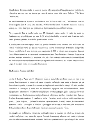Situada junto de uma estrada, o acesso à mesma não apresenta dificuldades para a maioria dos
educandos, excepto para os alunos que vem de outras zonas tais como Safende, Vila Nova,
Castelão, etc.
As actividadeslectivas tiveram o seu início no ano lectivo de 1992/1993. Inicialmente a escola
contava apenas com 8 (oito) salas de aulas. Posteriormente foram construídos mais oito salas de
aulas o que veio a fazer com que o número de alunos aumentasse significativamente.
Até à presente data a escola conta com 17 (dezassete) salas, sendo: 15 salas de aulas em
funcionamento, contabilizando um total de 30 (trinta) distribuídas pelos seis anos de escolaridade,
sendo quinze no período de manhã e quinze turmas à tarde.
A escola conta com um espaço verde de grande dimensão o que constitui uma mais valia em
termos económicos visto que da sua produtividade a dieta alimentar será fortemente enriquecida.
Graças a existência de uma cisterna com capacidade de 100 m cúbico, que armazena a água da
chuva. O que sustenta a as culturas do horto durante o ano. Das plantações existentes, destacam-se
a cebola, a couve, a mandioca, a beterraba, salsa, etc. Estes produtos têm feito com que as refeições
dos alunos se tornem cada vez mais nutritivos e permitem a canalização das receitas arrecadadas ao
longo do ano para outras necessidades do dia a dia.
1.2. Recursos físicos e materiais
Escola de Ponta d´Água tem 17 (dezasseis) salas de aula, todas em boas condições para o seu
normal funcionamento, o número de salas existenteé suficiente para todas as turmas, são de
dimensões adequadas, o estado de conservação da pintura é razoável,têm energia eléctrica, têm boa
iluminação e ventilação; 1 (uma) sala de informática equipada com dez computadores, Estes
equipamentos informáticos constituem uma excelente oportunidade para queos alunos desenvolvam
competências nos domínios das novas tecnologias de informação que lhes permitam fazer face aos
desafios do mundo moderno. A escola tem ainda 1 (uma) secretaria onde se inclui o gabinete do
gestor, 1 (uma) dispensa, 2 (duas) arrecadações, 1 (uma) cozinha, 1 (uma) cantina, 4 (quatro) casas
de banho – sendo 2 (duas) para os alunos e 2 (duas) para professores. Conta ainda com dois espaços
de lazer onde os alunos da escola brincam e assistem aulas de Expressão Física.
Em relação aos mobiliários, existem na instituição mesas e cadeiras em estado de conservação
razoável, suficientes para todos dos alunos. Contudo é necessário adquirir mais mesas e cadeiras,
para dar cobertura nas salas com o intuito de facilitar o processo ensino aprendizagem dos alunos.
 