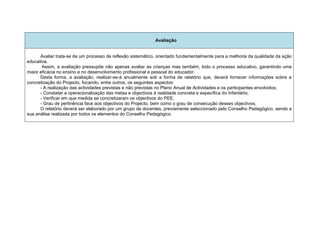 Avaliação


      Avaliar trata-se de um processo de reflexão sistemático, orientado fundamentalmente para a melhoria da qualidade da ação
educativa.
       Assim, a avaliação pressupõe não apenas avaliar as crianças mas também, todo o processo educativo, garantindo uma
maior eficácia no ensino e no desenvolvimento profissional e pessoal do educador.
      Desta forma, a avaliação, realizar-se-á anualmente sob a forma de relatório que, deverá fornecer informações sobre a
concretização do Projecto, focando, entre outros, os seguintes aspectos:
      - A realização das actividades previstas e não previstas no Plano Anual de Actividades e os participantes envolvidos;
      - Constatar a operacionalização das metas e objectivos à realidade concreta e específica do Infantário;
      - Verificar em que medida se concretizaram os objectivos do PEE;
      - Grau de pertinência face aos objectivos do Projecto, bem como o grau de consecução desses objectivos;
      O relatório deverá ser elaborado por um grupo de docentes, previamente seleccionado pelo Conselho Pedagógico, sendo a
sua análise realizada por todos os elementos do Conselho Pedagógico.
 