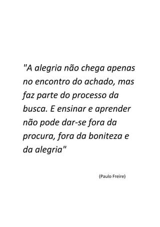 "A alegria não chega apenas
no encontro do achado, mas
faz parte do processo da
busca. E ensinar e aprender
não pode dar-se fora da
procura, fora da boniteza e
da alegria"

                  (Paulo Freire)
 