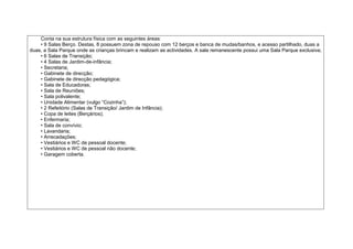 Conta na sua estrutura física com as seguintes áreas:
    • 9 Salas Berço. Destas, 8 possuem zona de repouso com 12 berços e banca de mudas/banhos, e acesso partilhado, duas a
duas, a Sala Parque onde as crianças brincam e realizam as actividades. A sala remanescente possui uma Sala Parque exclusiva;
    • 6 Salas de Transição;
    • 4 Salas de Jardim-de-infância;
    • Secretaria;
    • Gabinete de direcção;
    • Gabinete de direcção pedagógica;
    • Sala de Educadoras;
    • Sala de Reuniões;
    • Sala polivalente;
    • Unidade Alimentar (vulgo “Cozinha”);
    • 2 Refeitório (Salas de Transição/ Jardim de Infância);
    • Copa de leites (Berçários);
    • Enfermaria;
    • Sala de convívio;
    • Lavandaria;
    • Arrecadações;
    • Vestiários e WC de pessoal docente;
    • Vestiários e WC de pessoal não docente;
    • Garagem coberta.
 