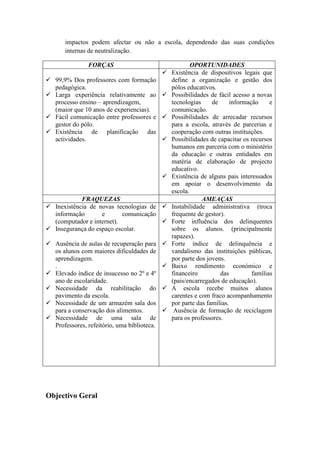 impactos podem afectar ou não a escola, dependendo das suas condições
internas de neutralização.
FORÇAS OPORTUNIDADES
 99,9% Dos professores com formação
pedagógica.
 Larga experiência relativamente ao
processo ensino – aprendizagem,
(maior que 10 anos de experiencias).
 Fácil comunicação entre professores e
gestor do pólo.
 Existência de planificação das
actividades.
 Existência de dispositivos legais que
define a organização e gestão dos
pólos educativos.
 Possibilidades de fácil acesso a novas
tecnologias de informação e
comunicação.
 Possibilidades de arrecadar recursos
para a escola, através de parcerias e
cooperação com outras instituições.
 Possibilidades de capacitar os recursos
humanos em parceria com o ministério
da educação e outras entidades em
matéria de elaboração de projecto
educativo.
 Existência de alguns pais interessados
em apoiar o desenvolvimento da
escola.
FRAQUEZAS AMEAÇAS
 Inexistência de novas tecnologias de
informação e comunicação
(computador e internet).
 Insegurança do espaço escolar.
 Ausência de aulas de recuperação para
os alunos com maiores dificuldades de
aprendizagem.
.
 Elevado índice de insucesso no 2º e 4º
ano de escolaridade.
 Necessidade da reabilitação do
pavimento da escola.
 Necessidade de um armazém sala dos
para a conservação dos alimentos.
 Necessidade de uma sala de
Professores, refeitório, uma biblioteca.
 Instabilidade administrativa (troca
frequente de gestor).
 Forte influência dos delinquentes
sobre os alunos. (principalmente
rapazes).
 Forte índice de delinquência e
vandalismo das instituições públicas,
por parte dos jovens.
 Baixo rendimento económico e
financeiro das famílias
(pais/encarregados de educação).
 A escola recebe muitos alunos
carentes e com fraco acompanhamento
por parte das famílias.
 Ausência de formação de reciclagem
para os professores.
Objectivo Geral
 