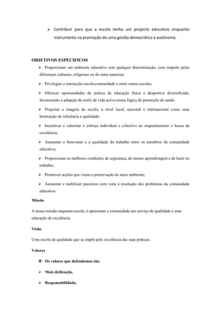  Contribuir para que a escola tenha um projecto educativo enquanto
instrumento na promoção de uma gestão democrática e autónoma.
OBJETIVOS ESPECIFICOS
 Proporcionar um ambiente educativo sem qualquer discriminação, com respeito pelas
diferenças culturais, religiosas ou de outra natureza;
 Privilegiar a interacção escola-comunidade e entre outras escolas;
 Oferecer oportunidades de prática de educação física e desportiva diversificada,
favorecendo a adopção de estilo de vida activo numa lógica de promoção de saúde.
 Projectar a imagem da escola, a nível local, nacional e internacional como uma
Instituição de referência e qualidade;
 Incentivar e valorizar o esforço individual e colectivo no empenhamento e busca da
excelência;
 Aumentar o bem-estar e a qualidade do trabalho entre os membros da comunidade
educativa;
 Proporcionar as melhores condições de segurança, de ensino aprendizagem e de lazer no
trabalho;
 Promover acções que visem a preservação do meio ambiente;
 Aumentar e mobilizar parceiros com vista à resolução dos problemas da comunidade
educativa.
Missão
A nossa missão enquanto escola, é apresentar a comunidade um serviço de qualidade e uma
educação de excelência.
Visão
Uma escola de qualidade que se impõe pele excelência das suas práticas.
Valores
 Os valores que defendemos são:
 Mais dedicação,
 Responsabilidade,
 