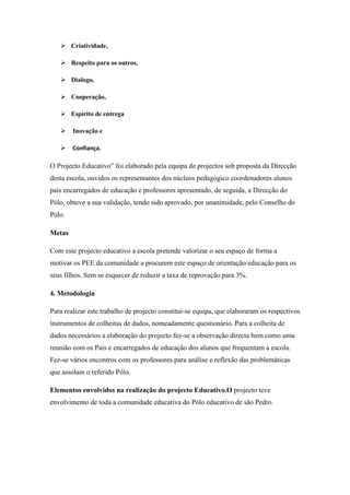  Criatividade,
 Respeito para os outros,
 Dialogo,
 Cooperação,
 Espírito de entrega
 Inovação e
 Confiança.
O Projecto Educativo” foi elaborado pela equipa de projectos sob proposta da Direcção
desta escola, ouvidos os representantes dos núcleos pedagógico coordenadores alunos
pais encarregados de educação e professores apresentado, de seguida, a Direcção do
Pólo, obteve a sua validação, tendo sido aprovado, por unanimidade, pelo Conselho do
Pólo.
Metas
Com este projecto educativo a escola pretende valorizar o seu espaço de forma a
motivar os PEE da comunidade a procurem este espaço de orientação/educação para os
seus filhos. Sem se esquecer de reduzir a taxa de reprovação para 3%.
4. Metodologia
Para realizar este trabalho de projecto constitui-se equipa, que elaboraram os respectivos
instrumentos de colheitas de dados, nomeadamente questionário. Para a colheita de
dados necessários a elaboração do projecto fez-se a observação directa bem como uma
reunião com os Pais e encarregados de educação dos alunos que frequentam a escola.
Fez-se vários encontros com os professores para análise e reflexão das problemáticas
que assolam o referido Pólo.
Elementos envolvidos na realização do projecto Educativo.O projecto teve
envolvimento de toda a comunidade educativa do Pólo educativo de são Pedro.
 