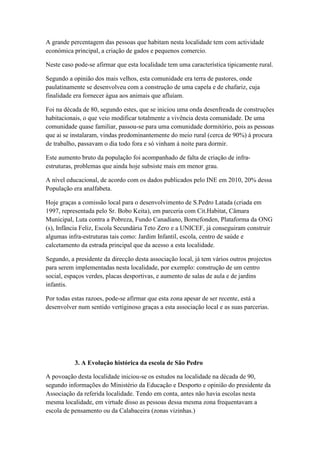 A grande percentagem das pessoas que habitam nesta localidade tem com actividade
económica principal, a criação de gados e pequenos comercio.
Neste caso pode-se afirmar que esta localidade tem uma característica tipicamente rural.
Segundo a opinião dos mais velhos, esta comunidade era terra de pastores, onde
paulatinamente se desenvolveu com a construção de uma capela e de chafariz, cuja
finalidade era fornecer água aos animais que afluíam.
Foi na década de 80, segundo estes, que se iniciou uma onda desenfreada de construções
habitacionais, o que veio modificar totalmente a vivência desta comunidade. De uma
comunidade quase familiar, passou-se para uma comunidade dormitório, pois as pessoas
que ai se instalaram, vindas predominantemente do meio rural (cerca de 90%) á procura
de trabalho, passavam o dia todo fora e só vinham á noite para dormir.
Este aumento bruto da população foi acompanhado de falta de criação de infra-
estruturas, problemas que ainda hoje subsiste mais em menor grau.
A nível educacional, de acordo com os dados publicados pelo INE em 2010, 20% dessa
População era analfabeta.
Hoje graças a comissão local para o desenvolvimento de S.Pedro Latada (criada em
1997, representada pelo Sr. Bobo Keita), em parceria com Cit.Habitat, Câmara
Municipal, Luta contra a Pobreza, Fundo Canadiano, Bornefonden, Plataforma da ONG
(s), Infância Feliz, Escola Secundária Teto Zero e a UNICEF, já conseguiram construir
algumas infra-estruturas tais como: Jardim Infantil, escola, centro de saúde e
calcetamento da estrada principal que da acesso a esta localidade.
Segundo, a presidente da direcção desta associação local, já tem vários outros projectos
para serem implementadas nesta localidade, por exemplo: construção de um centro
social, espaços verdes, placas desportivas, e aumento de salas de aula e de jardins
infantis.
Por todas estas razoes, pode-se afirmar que esta zona apesar de ser recente, está a
desenvolver num sentido vertiginoso graças a esta associação local e as suas parcerias.
3. A Evolução histórica da escola de São Pedro
A povoação desta localidade iniciou-se os estudos na localidade na década de 90,
segundo informações do Ministério da Educação e Desporto e opinião do presidente da
Associação da referida localidade. Tendo em conta, antes não havia escolas nesta
mesma localidade, em virtude disso as pessoas dessa mesma zona frequentavam a
escola de pensamento ou da Calabaceira (zonas vizinhas.)
 