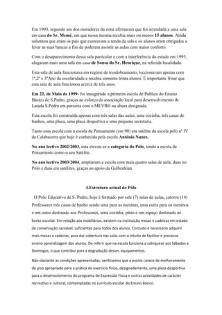 Em 1993, segundo um dos moradores da zona afirmaram que foi arrendada a uma sala
em casa do Sr. Memé, em que nessa mesma recebia mais ou menos 15 alunos. Ainda
salientou que eram os pais que custeavam a renda da sala e os alunos eram obrigados a
levar as suas bancas a fim de poderem assistir as aulas com maior conforto.
Com o desaparecimento dessa sala particular e com a interferência do estado em 1995,
alugaram mais uma sala em casa de Sonsa do Sr. Henrique, na referida localidade.
Esta sala de aula funcionava em regime de tresdobramento, leccionavam apenas com
1º,2º e 3ºAno de escolaridade e recebia somente trinta alunos. É importante frisar que
esta sala de aula funcionou acerca de três anos.
Em 22, de Maio de 1999- foi inaugurado a primeira escola de Publica do Ensino
Básico de S.Pedro, graças ao esforço da associação local para desenvolvimento de
Latada S.Pedro em parceria com o MEVRH na altura designada.
Esta escola foi construída apenas com três salas das aulas, uma cozinha, três casas de
banhos, uma placa, uma placa desportiva e uma pequena secretaria.
Tanto essa escola com a escola de Pensamento (em 90) era satélite da escola pólo nº IV
da Calabaceira que hoje é conhecida pela escola António Nunes.
No ano lectivo 2002/2003, esta elevou-se a categoria do Pólo, tendo a escola de
Pensamento como o seu Satélite.
No ano lectivo 2003/2004, ampliaram a escola com mais quatro salas de aula, duas no
Pólo e duas em satélites, graças ao apoio da Gulbenkian.
4.Estrutura actual do Pólo
O Pólo Educativo de S. Pedro, hoje é formado por sete (7) salas de aulas, catorze (14)
Professores três casas de banho sendo uma para as meninas, uma outra para os meninos
e um outro destinado aos Professores, uma cozinha, pátio e um espaço destinado ao
horto escolar. Em relação aos mobiliários, existem na instituição mesas e cadeiras em estado
de conservação razoável, suficientes para todos dos alunos. Contudo é necessário adquirir
mais mesas e cadeiras, para dar cobertura nas salas com o intuito de facilitar o processo
ensino aprendizagem dos alunos. De referir que na escola funciona a catequese aos Sábados e
Domingos, o que contribui para a degradação desses equipamentos.
Não obstante as condições apresentadas, verificamos que a escola carece de melhoramento
do piso apropriado para a prática de exercício físico, designadamente, uma placa desportiva
para o desenvolvimento do programa de Expressão Física e outras actividades de carácter
recreativo e cultural, contempladas no currículo escolar do Ensino Básico.
 