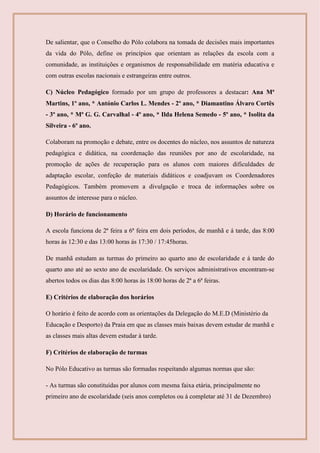 De salientar, que o Conselho do Pólo colabora na tomada de decisões mais importantes
da vida do Pólo, define os princípios que orientam as relações da escola com a
comunidade, as instituições e organismos de responsabilidade em matéria educativa e
com outras escolas nacionais e estrangeiras entre outros.
C) Núcleo Pedagógico formado por um grupo de professores a destacar: Ana Mª
Martins, 1º ano, * António Carlos L. Mendes - 2º ano, * Diamantino Álvaro Cortês
- 3º ano, * Mª G. G. Carvalhal - 4º ano, * Ilda Helena Semedo - 5º ano, * Isolita da
Silveira - 6º ano.
Colaboram na promoção e debate, entre os docentes do núcleo, nos assuntos de natureza
pedagógica e didática, na coordenação das reuniões por ano de escolaridade, na
promoção de ações de recuperação para os alunos com maiores dificuldades de
adaptação escolar, confeção de materiais didáticos e coadjuvam os Coordenadores
Pedagógicos. Também promovem a divulgação e troca de informações sobre os
assuntos de interesse para o núcleo.
D) Horário de funcionamento
A escola funciona de 2ª feira a 6ª feira em dois períodos, de manhã e á tarde, das 8:00
horas ás 12:30 e das 13:00 horas ás 17:30 / 17:45horas.
De manhã estudam as turmas do primeiro ao quarto ano de escolaridade e á tarde do
quarto ano até ao sexto ano de escolaridade. Os serviços administrativos encontram-se
abertos todos os dias das 8:00 horas às 18:00 horas de 2ª a 6ª feiras.
E) Critérios de elaboração dos horários
O horário é feito de acordo com as orientações da Delegação do M.E.D (Ministério da
Educação e Desporto) da Praia em que as classes mais baixas devem estudar de manhã e
as classes mais altas devem estudar à tarde.
F) Critérios de elaboração de turmas
No Pólo Educativo as turmas são formadas respeitando algumas normas que são:
- As turmas são constituídas por alunos com mesma faixa etária, principalmente no
primeiro ano de escolaridade (seis anos completos ou á completar até 31 de Dezembro)
 