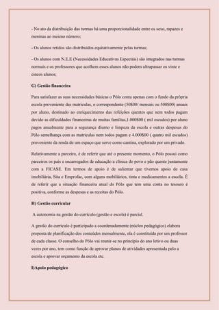 - No ato da distribuição das turmas há uma proporcionalidade entre os sexo, rapazes e
meninas ao mesmo número;
- Os alunos retidos são distribuídos equitativamente pelas turmas;
- Os alunos com N.E.E (Necessidades Educativas Especiais) são integrados nas turmas
normais e os professores que acolhem esses alunos não podem ultrapassar os vinte e
cincos alunos;
G) Gestão financeira
Para satisfazer as suas necessidades básicas o Pólo conta apenas com o fundo da própria
escola proveniente das matriculas, o correspondente (50$00/ mensais ou 500$00) anuais
por aluno, destinado ao enriquecimento das refeições quentes que nem todos pagam
devido as dificuldades financeiras de muitas famílias,1.000$00 ( mil escudos) por aluno
pagos anualmente para a segurança diurno e limpeza da escola e outras despesas do
Pólo semelhança com as matriculas nem todos pagam e 4.000$00 ( quatro mil escudos)
proveniente da renda de um espaço que serve como cantina, explorado por um privado.
Relativamente a parceiro, é de referir que até o presente momento, o Pólo possui como
parceiros os pais e encarregados de educação a clínica do povo e pão quente juntamente
com a FICASE. Em termos de apoio é de salientar que tivemos apoio de casa
imobiliária, Sita e Emprofac, com alguns mobiliários, tinta e medicamentos a escola. É
de referir que a situação financeira atual do Pólo que tem uma conta no tesouro é
positiva, conforme as despesas e as receitas do Pólo.
H) Gestão curricular
A autonomia na gestão do currículo (gestão e escola) é parcial.
A gestão do currículo é participado a coordenadamente (núcleo pedagógico) elabora
proposta de planificação dos conteúdos mensalmente, ela é constituída por um professor
de cada classe. O conselho do Pólo vai reunir-se no princípio do ano letivo ou duas
vezes por ano, tem como função de aprovar planos de atividades apresentada pelo a
escola e aprovar orçamento da escola etc.
I)Apoio pedagógico
 