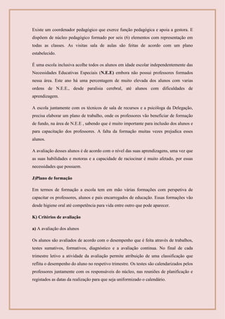Existe um coordenador pedagógico que exerce função pedagógica e apoia a gestora. E
dispõem de núcleo pedagógico formado por seis (6) elementos com representação em
todas as classes. As visitas sala de aulas são feitas de acordo com um plano
estabelecido.
É uma escola inclusiva acolhe todos os alunos em idade escolar independentemente das
Necessidades Educativas Especiais (N.E.E) embora não possui professores formados
nessa área. Este ano há uma percentagem de muito elevada dos alunos com varias
ordens de N.E.E., desde paralisia cerebral, até alunos com dificuldades de
aprendizagem.
A escola juntamente com os técnicos de sala de recursos e a psicóloga da Delegação,
precisa elaborar um plano de trabalho, onde os professores vão beneficiar de formação
de fundo, na área de N.E.E , sabendo que é muito importante para inclusão dos alunos e
para capacitação dos professores. A falta da formação muitas vezes prejudica esses
alunos.
A avaliação desses alunos é de acordo com o nível das suas aprendizagens, uma vez que
as suas habilidades e motoras e a capacidade de raciocinar é muito afetado, por essas
necessidades que possuem.
J)Plano de formação
Em termos de formação a escola tem em mão várias formações com perspetiva de
capacitar os professores, alunos e pais encarregados de educação. Essas formações vão
desde higiene oral até competência para vida entre outro que pode aparecer.
K) Critérios de avaliação
a) A avaliação dos alunos
Os alunos são avaliados de acordo com o desempenho que é feita através de trabalhos,
testes sumativos, formativos, diagnóstico e a avaliação continua. No final de cada
trimestre letivo a atividade da avaliação permite atribuição de uma classificação que
reflita o desempenho do aluno no respetivo trimestre. Os testes são calendarizados pelos
professores juntamente com os responsáveis do núcleo, nas reuniões de planificação e
registados as datas da realização para que seja uniformizado o calendário.
 