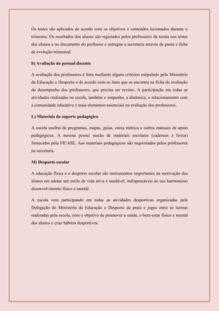 Os testes são aplicados de acordo com os objetivos e conteúdos lecionados durante o
trimestre. Os resultados dos alunos são registados pelos professores da turma nos testes
dos alunos e no documento do professor e entregue a secretaria através de pauta e ficha
de evolução trimestral.
b) Avaliação do pessoal docente
A avaliação dos professores é feita mediante alguns critérios estipulado pelo Ministério
da Educação e Desporto e de acordo com os itens que se encontra na ficha de avaliação
do desempenho dos professores, que precisa ser revisto. A participação em todas as
atividades realizadas na escola, também o empenho, a dinâmica, o relacionamento com
a comunidade educativa e mais elementos essenciais na avaliação dos professores.
L) Materiais do suporte pedagógico
A escola usufrui de programas, mapas, guias, caixa métrica e outros manuais de apoio
pedagógicos. A mesma possui stocks de materiais escolares (cadernos e livros)
fornecidos pela FICASE. Aos materiais pedagógicos são requisitados pelos professores
na secretaria.
M) Desporto escolar
A educação física e o desporto escolar são instrumentos importantes na motivação dos
alunos em adotar um estilo de vida ativa e saudável, indispensáveis ao seu harmonioso
desenvolvimento físico e mental.
A escola vem participando em todas as atividades desportivas organizadas pela
Delegação do Ministério da Educação e Desporto da praia e jogos entre as turmas
realizadas pela escola, com o objetivo de promover a saúde, o bem-estar físico e mental
dos alunos e criar hábitos desportivos.
 