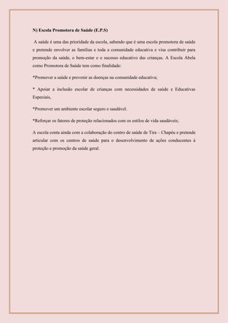 N) Escola Promotora de Saúde (E.P.S)
A saúde é uma das prioridade da escola, sabendo que é uma escola promotora de saúde
e pretende envolver as famílias e toda a comunidade educativa e visa contribuir para
promoção da saúde, o bem-estar e o sucesso educativo das crianças. A Escola Abela
como Promotora de Saúde tem como finalidade:
*Promover a saúde e prevenir as doenças na comunidade educativa;
* Apoiar a inclusão escolar de crianças com necessidades de saúde e Educativas
Especiais,
*Promover um ambiente escolar seguro e saudável.
*Reforçar os fatores de proteção relacionados com os estilos de vida saudáveis;
A escola conta ainda com a colaboração do centro de saúde de Tira – Chapéu e pretende
articular com os centros de saúde para o desenvolvimento de ações conducentes á
proteção e promoção da saúde geral.
 